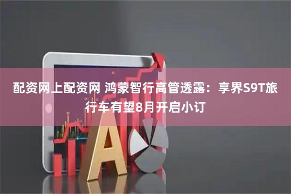 配资网上配资网 鸿蒙智行高管透露：享界S9T旅行车有望8月开启小订