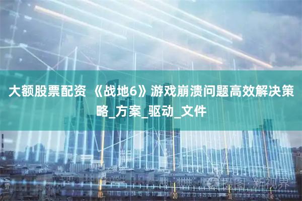 大额股票配资 《战地6》游戏崩溃问题高效解决策略_方案_驱动_文件