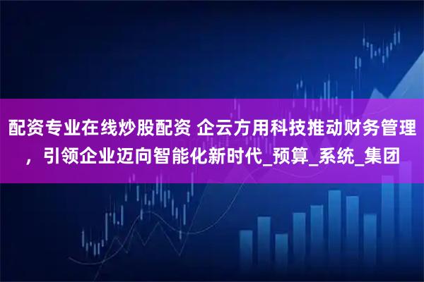 配资专业在线炒股配资 企云方用科技推动财务管理，引领企业迈向智能化新时代_预算_系统_集团