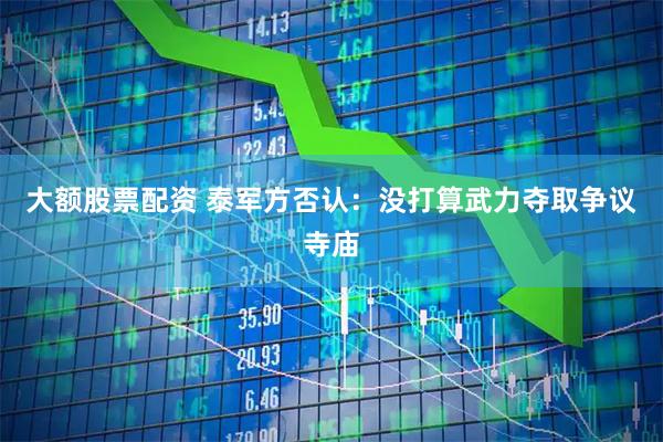 大额股票配资 泰军方否认：没打算武力夺取争议寺庙