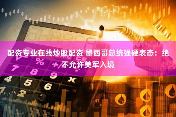 配资专业在线炒股配资 墨西哥总统强硬表态：绝不允许美军入境