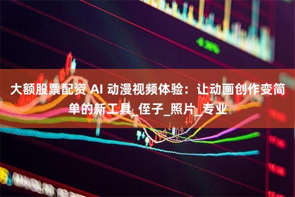 大额股票配资 AI 动漫视频体验：让动画创作变简单的新工具_侄子_照片_专业