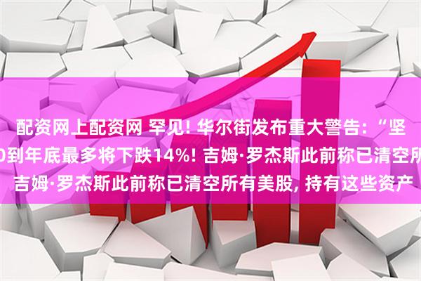 配资网上配资网 罕见! 华尔街发布重大警告: “坚定看空”, 预计标普500到年底最多将下跌14%! 吉姆·罗杰斯此前称已清空所有美股, 持有这些资产