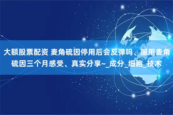 大额股票配资 麦角硫因停用后会反弹吗、服用麦角硫因三个月感受、真实分享~_成分_细胞_技术