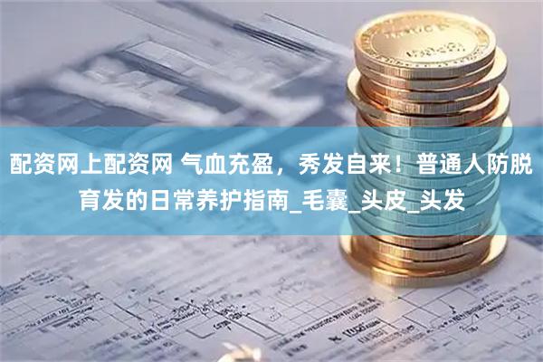 配资网上配资网 气血充盈，秀发自来！普通人防脱育发的日常养护指南_毛囊_头皮_头发